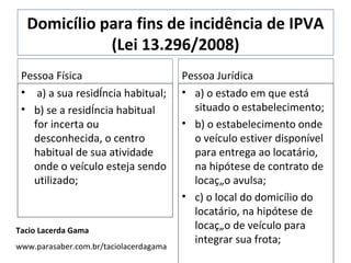 Domicílio para fins de incidência de IPVA (Lei 13.296/2008) Pessoa Física a) a sua residência habitual; b) se a residência habitual for incerta ou desconhecida, o centro habitual de sua atividade onde o veículo esteja sendo utilizado; Pessoa Jurídica a) o estado em que está situado o estabelecimento; b) o estabelecimento onde o veículo estiver disponível para entrega ao locatário, na hipótese de contrato de locação avulsa; c) o local do domicílio do locatário, na hipótese de locação de veículo para integrar sua frota; Tacio Lacerda Gama www.parasaber.com.br/taciolacerdagama 
