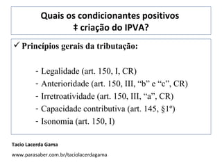 Quais os condicionantes positivos  à criação do IPVA? Princípios gerais da tributação: Legalidade (art. 150, I, CR) Anterioridade (art. 150, III, “b” e “c”, CR) Irretroatividade (art. 150, III, “a”, CR) Capacidade contributiva (art. 145, §1º) Isonomia (art. 150, I) Tacio Lacerda Gama www.parasaber.com.br/taciolacerdagama 