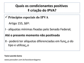 Quais os condicionantes positivos  à criação do IPVA? Princípios especiais do IPVA Artigo 155, §6º:  I - alíquotas mínimas fixadas pelo Senado Federal; Até o presente momento não positivada II - poderá ter alíquotas diferenciadas em função do tipo e utilização Tacio Lacerda Gama www.parasaber.com.br/taciolacerdagama 