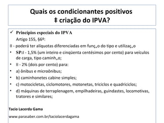 Quais os condicionantes positivos  à criação do IPVA? Princípios especiais do IPVA Artigo 155, §6º:  II - poderá ter alíquotas diferenciadas em função do tipo e utilização SP: I - 1,5% (um inteiro e cinqüenta centésimos por cento) para veículos de carga, tipo caminhão; II - 2% (dois por cento) para: a) ônibus e microônibus; b) caminhonetes cabine simples; c) motocicletas, ciclomotores, motonetas, triciclos e quadriciclos; d) máquinas de terraplenagem, empilhadeiras, guindastes, locomotivas, tratores e similares; Tacio Lacerda Gama www.parasaber.com.br/taciolacerdagama 