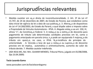Jurisprudências relevantes Medida cautelar em ação direta de inconstitucionalidade. 2. Art. 3º da Lei nº 15.747, de 24 de dezembro de 2007, do Estado do Paraná, que estabelece como data inicial de vigência da lei a data de sua publicação. 3. Alteração de dispositivos da Lei nº 14.260/2003, do Estado do Paraná, a qual dispõe sobre o Imposto sobre a Propriedade de Veículos Automotores - IPVA. 4. Alegada violação ao art. 150, III,  alínea "c", da Constituição Federal. 5. A redução ou a extinção de desconto para pagamento de tributo sob determinadas condições previstas em lei, como o pagamento antecipado em parcela única, não pode ser equiparada à majoração do tributo em questão, no caso, o IPVA. Não-incidência do princípio da  anterioridade  . 6. Vencida a tese de que a redução ou supressão de desconto previsto em lei implica,  automática e aritmeticamente, aumento do valor do tributo devido. 7. Medida cautelar indeferida. (ADI 4016 MC, Rel. Min. GILMAR MENDES, Tribunal Pleno, julgado em 01/08/2008, Dje 23.04.2009) Tacio Lacerda Gama www.parasaber.com.br/taciolacerdagama 