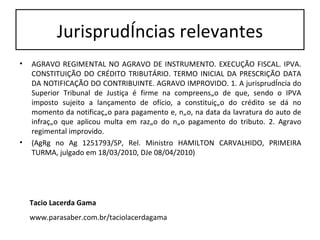 Jurisprudências relevantes AGRAVO REGIMENTAL NO AGRAVO DE INSTRUMENTO. EXECUÇÃO FISCAL. IPVA. CONSTITUIÇÃO DO CRÉDITO TRIBUTÁRIO. TERMO INICIAL DA PRESCRIÇÃO DATA DA NOTIFICAÇÃO DO CONTRIBUINTE. AGRAVO IMPROVIDO. 1. A jurisprudência do Superior Tribunal de Justiça é firme na compreensão de que, sendo o IPVA imposto sujeito a lançamento de ofício, a constituição do crédito se dá no momento da notificação para pagamento e, não, na data da lavratura do auto de infração que aplicou multa em razão do não pagamento do tributo. 2. Agravo regimental improvido.  (AgRg no Ag 1251793/SP, Rel. Ministro HAMILTON CARVALHIDO, PRIMEIRA TURMA, julgado em 18/03/2010, DJe 08/04/2010) Tacio Lacerda Gama www.parasaber.com.br/taciolacerdagama 