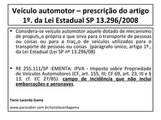 Veículo automotor – prescrição do artigo 1º. da Lei Estadual SP 13.296/2008 Considera-se veículo automotor aquele dotado de mecanismo de propulsão própria e que sirva para o transporte de pessoas ou coisas ou para a tração de veículos utilizados para o transporte de pessoas ou coisas  (parágrafo único, artigo 1º., da Lei Estadual (Lei SP nº 13.296/08) RE 255.111/SP :EMENTA: IPVA - Imposto sobre Propriedade de Veículos Automotores (CF, art. 155, III; CF 69, art. 23, III e § 13, cf. EC 27/85):  campo de incidência que não inclui embarcações e aeronaves . Tacio Lacerda Gama www.parasaber.com.br/taciolacerdagama 