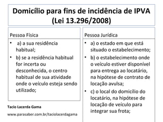 Domicílio para fins de incidência de IPVA
             (Lei 13.296/2008)
 Pessoa Física                          Pessoa Jurídica
 • a) a sua residência                  • a) o estado em que está
   habitual;                              situado o estabelecimento;
 • b) se a residência habitual          • b) o estabelecimento onde
   for incerta ou                         o veículo estiver disponível
   desconhecida, o centro                 para entrega ao locatário,
   habitual de sua atividade              na hipótese de contrato de
   onde o veículo esteja sendo            locação avulsa;
   utilizado;                           • c) o local do domicílio do
                                          locatário, na hipótese de
Tacio Lacerda Gama                        locação de veículo para
                                          integrar sua frota;
www.parasaber.com.br/taciolacerdagama
 