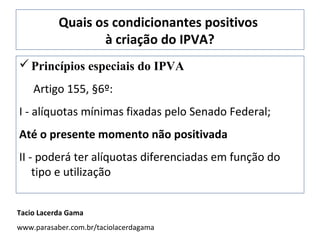 Quais os condicionantes positivos
                  à criação do IPVA?
 Princípios especiais do IPVA
    Artigo 155, §6º:
I - alíquotas mínimas fixadas pelo Senado Federal;
Até o presente momento não positivada
II - poderá ter alíquotas diferenciadas em função do
    tipo e utilização


Tacio Lacerda Gama
www.parasaber.com.br/taciolacerdagama
 