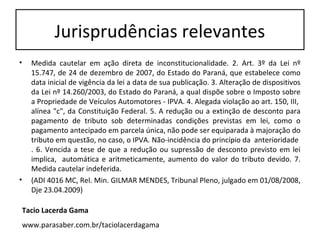 Jurisprudências relevantes
•     Medida cautelar em ação direta de inconstitucionalidade. 2. Art. 3º da Lei nº
      15.747, de 24 de dezembro de 2007, do Estado do Paraná, que estabelece como
      data inicial de vigência da lei a data de sua publicação. 3. Alteração de dispositivos
      da Lei nº 14.260/2003, do Estado do Paraná, a qual dispõe sobre o Imposto sobre
      a Propriedade de Veículos Automotores - IPVA. 4. Alegada violação ao art. 150, III,
      alínea "c", da Constituição Federal. 5. A redução ou a extinção de desconto para
      pagamento de tributo sob determinadas condições previstas em lei, como o
      pagamento antecipado em parcela única, não pode ser equiparada à majoração do
      tributo em questão, no caso, o IPVA. Não-incidência do princípio da anterioridade
      . 6. Vencida a tese de que a redução ou supressão de desconto previsto em lei
      implica, automática e aritmeticamente, aumento do valor do tributo devido. 7.
      Medida cautelar indeferida.
•     (ADI 4016 MC, Rel. Min. GILMAR MENDES, Tribunal Pleno, julgado em 01/08/2008,
      Dje 23.04.2009)

    Tacio Lacerda Gama
    www.parasaber.com.br/taciolacerdagama
 