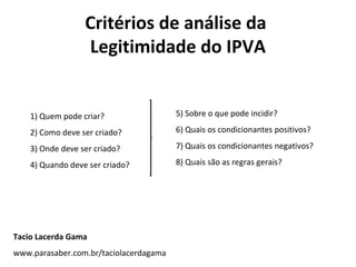 Critérios de análise da
                  Legitimidade do IPVA


    1) Quem pode criar?                 5) Sobre o que pode incidir?

    2) Como deve ser criado?            6) Quais os condicionantes positivos?

    3) Onde deve ser criado?            7) Quais os condicionantes negativos?

    4) Quando deve ser criado?          8) Quais são as regras gerais?




Tacio Lacerda Gama
www.parasaber.com.br/taciolacerdagama
 