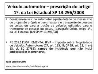 Veículo automotor – prescrição do artigo
    1º. da Lei Estadual SP 13.296/2008
• Considera-se veículo automotor aquele dotado de mecanismo
  de propulsão própria e que sirva para o transporte de pessoas
  ou coisas ou para a tração de veículos utilizados para o
  transporte de pessoas ou coisas (parágrafo único, artigo 1º.,
  da Lei Estadual (Lei SP nº 13.296/08)


• RE 255.111/SP :EMENTA: IPVA - Imposto sobre Propriedade
  de Veículos Automotores (CF, art. 155, III; CF 69, art. 23, III e §
  13, cf. EC 27/85): campo de incidência que não inclui
  embarcações e aeronaves.

Tacio Lacerda Gama
www.parasaber.com.br/taciolacerdagama
 