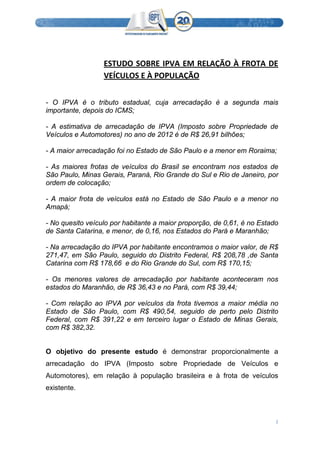  
2 
 
 
ESTUDO SOBRE IPVA EM RELAÇÃO À FROTA DE 
VEÍCULOS E À POPULAÇÃO 
- O IPVA é o tributo estadual, cuja arrecadação é a segunda mais
importante, depois do ICMS;
- A estimativa de arrecadação de IPVA (Imposto sobre Propriedade de
Veículos e Automotores) no ano de 2012 é de R$ 26,91 bilhões;
- A maior arrecadação foi no Estado de São Paulo e a menor em Roraima;
- As maiores frotas de veículos do Brasil se encontram nos estados de
São Paulo, Minas Gerais, Paraná, Rio Grande do Sul e Rio de Janeiro, por
ordem de colocação;
- A maior frota de veículos está no Estado de São Paulo e a menor no
Amapá;
- No quesito veículo por habitante a maior proporção, de 0,61, é no Estado
de Santa Catarina, e menor, de 0,16, nos Estados do Pará e Maranhão;
- Na arrecadação do IPVA por habitante encontramos o maior valor, de R$
271,47, em São Paulo, seguido do Distrito Federal, R$ 208,78 ,de Santa
Catarina com R$ 178,66 e do Rio Grande do Sul, com R$ 170,15;
- Os menores valores de arrecadação por habitante aconteceram nos
estados do Maranhão, de R$ 36,43 e no Pará, com R$ 39,44;
- Com relação ao IPVA por veículos da frota tivemos a maior média no
Estado de São Paulo, com R$ 490,54, seguido de perto pelo Distrito
Federal, com R$ 391,22 e em terceiro lugar o Estado de Minas Gerais,
com R$ 382,32.
O objetivo do presente estudo é demonstrar proporcionalmente a
arrecadação do IPVA (Imposto sobre Propriedade de Veículos e
Automotores), em relação à população brasileira e à frota de veículos
existente.
 