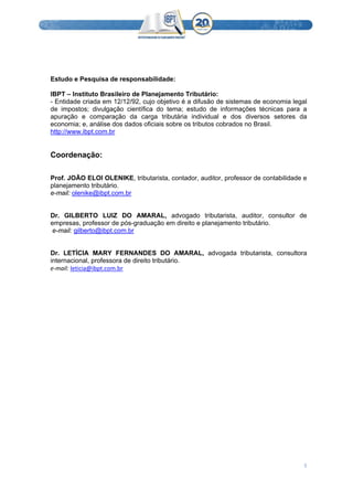  
5 
 
 
 
 
Estudo e Pesquisa de responsabilidade:
IBPT – Instituto Brasileiro de Planejamento Tributário:
- Entidade criada em 12/12/92, cujo objetivo é a difusão de sistemas de economia legal
de impostos; divulgação científica do tema; estudo de informações técnicas para a
apuração e comparação da carga tributária individual e dos diversos setores da
economia; e, análise dos dados oficiais sobre os tributos cobrados no Brasil.
http://www.ibpt.com.br
Coordenação:
Prof. JOÃO ELOI OLENIKE, tributarista, contador, auditor, professor de contabilidade e
planejamento tributário.
e-mail: olenike@ibpt.com.br
Dr. GILBERTO LUIZ DO AMARAL, advogado tributarista, auditor, consultor de
empresas, professor de pós-graduação em direito e planejamento tributário.
e-mail: gilberto@ibpt.com.br
Dr. LETÍCIA MARY FERNANDES DO AMARAL, advogada tributarista, consultora
internacional, professora de direito tributário.
e‐mail: leticia@ibpt.com.br 
 
 
 
 
 
 
 
 
 
 
 
 
 
 
 
 
 
 
 
 
 