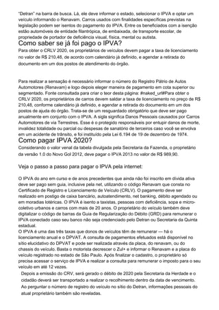 “Detran” na barra de busca. Lá, ele deve informar o estado, selecionar o IPVA e optar um
veículo informando o Renavam. Carros usados com finalidades específicas previstas na
legislação podem ser isentos do pagamento do IPVA. Entre os beneficiados com a isenção
estão automóveis de entidade filantrópica, de embaixada, de transporte escolar, de
propriedade de portador de deficiência visual, física, mental ou autista.
Como saber se já foi pago o IPVA?
Para obter o CRLV 2020, os proprietários de veículos devem pagar a taxa de licenciamento
no valor de R$ 210,48, de acordo com calendário já definido, e agendar a retirada do
documento em um dos postos de atendimento do órgão.
Para realizar a sensação é necessário informar o número do Registro Pátrio de Autos
Automotores (Renavam) e logo depois eleger maneira de pagamento em cota superior ou
segmentado. Fonte consultada para criar o teor desta página: #naked_url#Para obter o
CRLV 2020, os proprietários de carros devem saldar a taxa de licenciamento no preço de R$
210,48, conforme calendário já definido, e agendar a retirada do documento em um dos
postos de ajuda do órgão. Trata-se de um resguardado obrigatório que deve ser pago
anualmente em conjunto com o IPVA. A sigla significa Danos Pessoais causados por Carros
Automotores de via Terrestres. Esse é o protegido responsáveis por entupir danos de morte,
invalidez totalidade ou parcial ou despesas de sanatório de terceiros caso você se envolva
em um acidente de trânsito, e foi instituído pela Lei 6.194 de 19 de dezembro de 1974.
Como pagar IPVA 2020?
Considerando o valor venal da tabela divulgada pela Secretaria da Fazenda, o proprietário
da versão 1.0 do Novo Gol 2012, deve pagar o IPVA 2013 no valor de R$ 989,90.
Veja o passo a passo para pagar o IPVA pela internet:
O IPVA do ano em curso e de anos precedentes que ainda não foi inscrito em dívida ativa
deve ser pago sem guia, inclusive pela net, utilizando o código Renavam que consta no
Certificado de Registro e Licenciamento de Veículo (CRLV). O pagamento deve ser
realizado em postigo de caixa bancário, autoatendimento, net banking, débito agendado ou
em moradias lotéricas. O IPVA é isento a taxistas, pessoas com deficiência, sopa e micro-
coletivo urbanos e carros com mais de 20 anos. O proprietário do veículo também deve
digitalizar o código de barras da Guia de Regularização do Débito (GRD) para remunerar o
IPVA conectado caso seu banco não seja credenciado pelo Detran ou Secretaria da Quinta
estadual.
O IPVA é uma das três taxas que donos de veículos têm de remunerar — há o
licenciamento anual e o DPVAT. A consulta de pagamentos efetuados está disponível no
sítio elucidativo do DPVAT e pode ser realizada através da placa, do renavam, ou do
chassis do veículo. Basta o motorista decrescer o Zul+ e informar o Renavam e a placa do
veículo registrado no estado de São Paulo. Após finalizar o cadastro, o proprietário só
precisa acessar o serviço de IPVA e realizar a consulta para remunerar o imposto para o seu
veículo em até 12 vezes.
Depois a emissão do CRV, será gerado o débito de 2020 pela Secretaria da Herdade e o
cidadão deverá ser transportado a realizar o recolhimento dentro da data de vencimento.
Ao perguntar o número de registro do veículo no sítio do Detran, informações pessoais do
atual proprietário também são reveladas.
 
