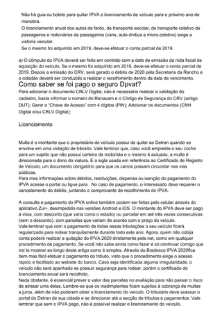 Não há guia ou boleto para quitar IPVA e licenciamento de veículo para o próximo ano de
manobra.
O licenciamento anual dos autos de fardo, de transporte escolar, de transporte coletivo de
passageiros e rodoviários de passageiros (vans, auto-ônibus e micro-coletivo) exige a
vistoria veicular.
Se o mesmo foi adquirido em 2019, deve-se efetuar o conta parcial de 2019.
a) O cômputo do IPVA deverá ser feito em contrato com a data de emissão da nota fiscal de
aquisição do veículo. Se o mesmo foi adquirido em 2019, deve-se efetuar o conta parcial de
2019. Depois a emissão do CRV, será gerado o débito de 2020 pela Secretaria da Rancho e
o cidadão deverá ser conduzido a realizar o recolhimento dentro da data de vencimento.
Como saber se foi pago o seguro Dpvat?
Para adicionar o documento CRLV Digital, não é necessário realizar a validação do
cadastro, basta informar o número do Renavam e o Código de Segurança do CRV (antigo
DUT); Gerar a “Chave de Acesso” com 4 dígitos (PIN); Adicionar os documentos (CNH
Digital e/ou CRLV Digital);
Licenciamento
Multa é o montante que o proprietário do veículo possui de quitar ao Detran quando se
envolve em uma violação de trânsito. Vale lembrar que, caso você empreste o seu coche
para um sujeito que não possui carteira de motorista e o mesmo é autuado, a multa é
direcionada para o dono do viatura. É a sigla usada em referência ao Certificado de Registro
de Veículo, um documento obrigatório para que os carros possam circundar nas vias
públicas.
Para mas informações sobre débitos, restituições, dispensa ou isenção do pagamento do
IPVA acesse o portal ou ligue para . No caso de pagamento, o interessado deve requerer o
cancelamento do débito, juntando o comprovante de recolhimento do IPVA.
A consulta e pagamento do IPVA online também podem ser feitas pelo celular através do
aplicativo Zul+, desimpedido nas versões Android e iOS. O montante do IPVA deve ser pago
à vista, com desconto (que varia como o estado) ou parcelar em até três vezes consecutivas
(sem o desconto), com parcelas que variam de acordo com o preço do veículo.
Vale lembrar que com o pagamento de todas essas tributações o seu veículo ficará
regularizado para rodear tranquilamente durante todo este ano. Agora, quem não cobija
conta poderá realizar a quitação do IPVA 2020 diretamente pela net, como em qualquer
procedimento de pagamento. Se você não sabe ainda como fazer é só continuar comigo que
irei te mostrar ao longo deste artigo como é simples. Através do Bradesco IPVA 2020fica
bem mas fácil efetuar o pagamento do tributo, visto que o procedimento exige o acesso
rápido e facilitado ao website do banco. Caso seja identificada alguma irregularidade, o
veículo não será apanhado se possuir segurança para rodear, porém o certificado de
licenciamento anual será recolhido.
Nada obstante, é essencial prever o valor das parcelas no avaliação para não passar o risco
de atrasar uma delas. Lembre-se que os inadimplentes ficam sujeitos à cobrança de multas
e juros, além de não poderem obter o licenciamento do veículo. O tributário deve acessar o
portal do Detran de sua cidade e se direcionar até a secção de tributos e pagamentos. Vale
lembrar que sem o IPVA pago, não é possível realizar o licenciamento do veículo.
 