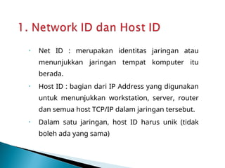 • Net ID : merupakan identitas jaringan atau
menunjukkan jaringan tempat komputer itu
berada.
• Host ID : bagian dari IP Address yang digunakan
untuk menunjukkan workstation, server, router
dan semua host TCP/IP dalam jaringan tersebut.
• Dalam satu jaringan, host ID harus unik (tidak
boleh ada yang sama)
 