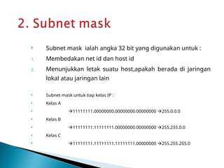  Subnet mask ialah angka 32 bit yang digunakan untuk :
1. Membedakan net id dan host id
2. Menunjukkan letak suatu host,apakah berada di jaringan
lokal atau jaringan lain
 Subnet mask untuk tiap kelas IP :
 Kelas A
 11111111.00000000.00000000.00000000 255.0.0.0
 Kelas B
 11111111.11111111.00000000.00000000 255.255.0.0
 Kelas C
 11111111.11111111.11111111.00000000 255.255.255.0
 