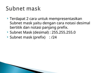  Terdapat 2 cara untuk mempresentasikan
Subnet mask yaitu dengan cara notasi desimal
bertitik dan notasi panjang prefix.
 Subnet Mask (desimal) : 255.255.255.0
 Subnet mask (prefix) : /24
 