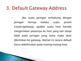  Jika suatu jaringan terhubung dengan
jaringan lainnya melalui suatu piranti
(router/gateway), apabila suatu host hendak
mengirimkan pesannya ke host yang lain tetapi
tidak pada jaringan yang sama maka akan
dikirimkan ke gateway. Alamat ini secara default
harus didefinisikan pada masing-masing host.
 
