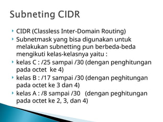  CIDR (Classless Inter-Domain Routing)
 Subnetmask yang bisa digunakan untuk
melakukan subnetting pun berbeda-beda
mengikuti kelas-kelasnya yaitu :
 kelas C : /25 sampai /30 (dengan penghitungan
pada octet ke 4)
 kelas B : /17 sampai /30 (dengan peghitungan
pada octet ke 3 dan 4)
 kelas A : /8 sampai /30 (dengan peghitungan
pada octet ke 2, 3, dan 4)
 