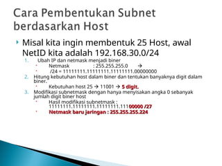  Misal kita ingin membentuk 25 Host, awal
NetID kita adalah 192.168.30.0/24
1. Ubah IP dan netmask menjadi biner
 Netmask : 255.255.255.0 
 /24 = 11111111.11111111.11111111.00000000
2. Hitung kebutuhan host dalam biner dan tentukan banyaknya digit dalam
biner.
 Kebutuhan host 25  11001  5 digit.
5 digit.
3. Modifikasi subnetmask dengan hanya menyisakan angka 0 sebanyak
jumlah digit biner host
 Hasil modifikasi subnetmask :
11111111.11111111.11111111.11100000 /27
00000 /27
 Netmask baru jaringan : 255.255.255.224
Netmask baru jaringan : 255.255.255.224
 