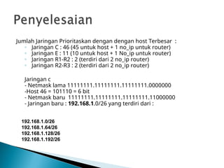 Jumlah Jaringan Prioritaskan dengan dengan host Terbesar :
◦ Jaringan C : 46 (45 untuk host + 1 no_ip untuk router)
◦ Jaringan E : 11 (10 untuk host + 1 No_ip untuk router)
◦ Jaringan R1-R2 : 2 (terdiri dari 2 no_ip router)
◦ Jaringan R2-R3 : 2 (terdiri dari 2 no_ip router)
Jaringan c
- Netmask lama 11111111.11111111.11111111.0000000
-Host 46 = 101110 = 6 bit
- Netmask baru 11111111.11111111.11111111.11000000
- Jaringan baru : 192.168.1.0/26 yang terdiri dari :
192.168.1.0/26
192.168.1.64/26
192.168.1.128/26
192.168.1.192/26
 