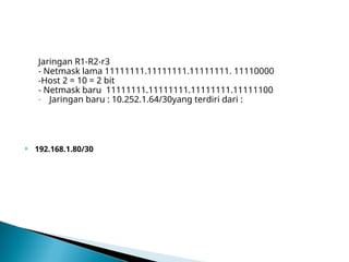 Jaringan R1-R2-r3
- Netmask lama 11111111.11111111.11111111. 11110000
-Host 2 = 10 = 2 bit
- Netmask baru 11111111.11111111.11111111.11111100
- Jaringan baru : 10.252.1.64/30yang terdiri dari :
 192.168.1.80/30
 