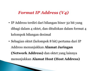 Format IP Address (V4)
• IP Address terdiri dari bilangan biner 32 bit yang
dibagi dalam 4 oktet, dan dituliskan dalam format 4
kelompok bilangan desimal
• Sebagian oktet (kelompok 8 bit) pertama dari IP
Address menunjukkan Alamat Jaringan
(Network Address) dan oktet yang lainnya
menunjukkan Alamat Host (Host Address)
 
