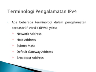 • Ada beberapa terminologi dalam pengalamatan
berdasar IP versi 4 (IPV4), yaitu:
• Network Address
• Host Address
• Subnet Mask
• Default Gateway Address
• Broadcast Address
 