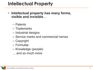 Intellectual Property
  • Intellectual property has many forms,
    visible and invisible…

        – Patents
        – Trademarks
        – Industrial designs
        – Service marks and commercial names
        – Copyright
        – Formulae
        – Knowledge (people)
        ….and so much more



VentureBean Consulting Private Limited         3
 