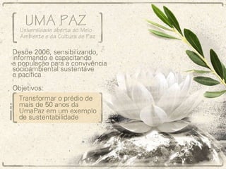 Projeto Uma Paz – Universidade aberta ao meio ambiente e da cultura de paz Desde 2006, sensibilizando, informando e capacitando a população para a convivência socioambiental sustentável e pacífica Objetivo: Transformar o prédio de mais de 50 anos da UmaPaz em um exemplo de sustentabilidade 