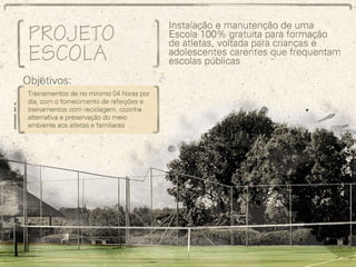Projeto Escola de Esportes e Meio Ambiente Instalação e manutenção de uma Escola 100% gratuita para formação de atletas, voltada para crianças e adolescentes carentes que frequentam escolas públicas Objetivo: Treinamentos de no mínimo 04 horas por dia, com o fornecimento de refeições e treinamentos com reciclagem, cozinha alternativa e preservação do meio ambiente aos atletas e familiares 