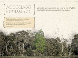 Associado Fundador Vínculo permanente ao nome do IPVCC, participando de sua administração: Poderá participar da Assembléia de Instalação com direito a voto. Para tornar-se um Associado Fundador, as doações deverão ocorrer até 16/10/2010 