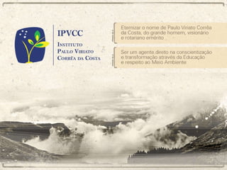 IPVCC – Instituto Paulo Viriato Corrêa da Costa Eternizar o nome de Paulo Viriato Corrêa da Costa, do grande homem, visionário e rotariano emérito Ser um agente direto na conscientização e transformação através da Educação e respeito ao Meio Ambiente 