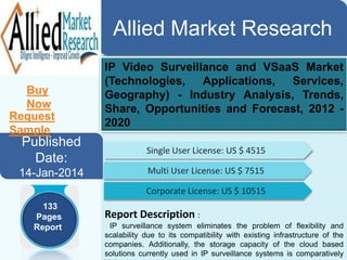 Allied Market Research
Buy Now

Request Sample

Published
Date:
14-Jan-2014
133
Pages
Report

IP Video Surveillance and VSaaS Market
(Technologies,Applications,
Services,
Geography) Industry Analysis, Trends,
Share, Opportunities and Forecast, 2012 2020
Single User License: US $ 4515
Multi User License: US $ 7515
Corporate License: US $ 10515

Report Description :
IP surveillance system eliminates the problem of flexibility and
scalability due to its compatibility with existing infrastructure of the
companies. Additionally, the storage capacity of the cloud based
solutions currently used in IP surveillance systems is comparatively

 