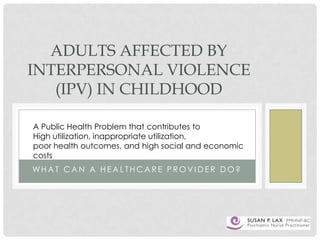 ADULTS AFFECTED BY
INTERPERSONAL VIOLENCE
(IPV) IN CHILDHOOD
A Public Health Problem that contributes to
High utilization, inappropriate utilization,
poor health outcomes, and high social and economic
costs
WHAT CAN A HEALTHCARE PROVIDER DO?

 