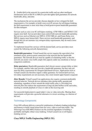 2. Enable QoS in the network for a particular traffic and use other intelligent
mechanisms such as DS-TE in MPLS to provide tighter QoS guarantees for network
bandwidth, delay, and jitter.
The mechanism the service provider chooses depends on how stringent the QoS
requirement is. For example, to build voice-over-IP services for toll-bypass trunking,
the QoS requirement is more strict than to build point-to-point bandwidth guarantees
for data transport.
Services such as voice over IP, toll-bypass trunking, ATM VBR-rt, and SONET CES
require strict QoS. Service providers must control both network bandwidth and delay.
But services such as Ethernet over MPLS, ATM VBR-nrt, and Frame Relay over
MPLS, require more lenient QoS. These services need bandwidth guarantees, and
though they do not maintain very stringent delay requirements, they do need a loose
upper bound.
To implement leased line services with the desired QoS, service providers must
control the following network characteristics:
Bandwidth guarantees: Virtual leased-line service requires the equivalent of an
emulated circuit, point-to-point connection in the network that has bandwidth
guarantees. The network devices must be capable of scheduling traffic so that the
network can assure voice traffic ample link capacity under any (moderate or heavy)
congestion conditions.
Delay guarantees: Bandwidth guarantees don't always ensure a proper delay or jitter.
For example, satellite links may provide a bandwidth guarantee, but they may not
meet the delay requirement for stringent QoS-based services. Applications such as
Virtual Leased Line therefore require a delay guarantee. For lenient QoS services,
low-delay requirements are not necessary, but a more lenient upper bound is required.
Jitter Bounds: Virtual Leased Line applications also require consistent predictable
network behavior. Network devices introduce jitter during traffic queuing and
scheduling, regardless of how smooth the initial traffic entry is. Providing low
network jitter also reduces the requirement of large de-jitter buffers in the end nodes,
resulting in smooth playback of voice or video at the receiving end.
For successful deployment to equal today's voice or video networks. Meeting these
requirements will provide a powerful alternative to circuit switching, at a fraction of
the cost.
Technology Components
Cisco IOS software delivers a powerful combination of industry-leading technology
and features to build virtual leased lines for voice, video or real time traffic. The
following Cisco IOS MPLS features are the essential ingredients in building a
profitable and highly robust voice trunking, Virtual Leased Line or toll bypass
trunking service.
Cisco MPLS Traffic Engineering (MPLS TE)
 