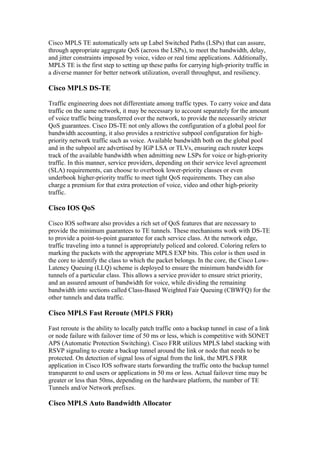 Cisco MPLS TE automatically sets up Label Switched Paths (LSPs) that can assure,
through appropriate aggregate QoS (across the LSPs), to meet the bandwidth, delay,
and jitter constraints imposed by voice, video or real time applications. Additionally,
MPLS TE is the first step to setting up these paths for carrying high-priority traffic in
a diverse manner for better network utilization, overall throughput, and resiliency.
Cisco MPLS DS-TE
Traffic engineering does not differentiate among traffic types. To carry voice and data
traffic on the same network, it may be necessary to account separately for the amount
of voice traffic being transferred over the network, to provide the necessarily stricter
QoS guarantees. Cisco DS-TE not only allows the configuration of a global pool for
bandwidth accounting, it also provides a restrictive subpool configuration for high-
priority network traffic such as voice. Available bandwidth both on the global pool
and in the subpool are advertised by IGP LSA or TLVs, ensuring each router keeps
track of the available bandwidth when admitting new LSPs for voice or high-priority
traffic. In this manner, service providers, depending on their service level agreement
(SLA) requirements, can choose to overbook lower-priority classes or even
underbook higher-priority traffic to meet tight QoS requirements. They can also
charge a premium for that extra protection of voice, video and other high-priority
traffic.
Cisco IOS QoS
Cisco IOS software also provides a rich set of QoS features that are necessary to
provide the minimum guarantees to TE tunnels. These mechanisms work with DS-TE
to provide a point-to-point guarantee for each service class. At the network edge,
traffic traveling into a tunnel is appropriately policed and colored. Coloring refers to
marking the packets with the appropriate MPLS EXP bits. This color is then used in
the core to identify the class to which the packet belongs. In the core, the Cisco Low-
Latency Queuing (LLQ) scheme is deployed to ensure the minimum bandwidth for
tunnels of a particular class. This allows a service provider to ensure strict priority,
and an assured amount of bandwidth for voice, while dividing the remaining
bandwidth into sections called Class-Based Weighted Fair Queuing (CBWFQ) for the
other tunnels and data traffic.
Cisco MPLS Fast Reroute (MPLS FRR)
Fast reroute is the ability to locally patch traffic onto a backup tunnel in case of a link
or node failure with failover time of 50 ms or less, which is competitive with SONET
APS (Automatic Protection Switching). Cisco FRR utilizes MPLS label stacking with
RSVP signaling to create a backup tunnel around the link or node that needs to be
protected. On detection of signal loss of signal from the link, the MPLS FRR
application in Cisco IOS software starts forwarding the traffic onto the backup tunnel
transparent to end users or applications in 50 ms or less. Actual failover time may be
greater or less than 50ms, depending on the hardware platform, the number of TE
Tunnels and/or Network prefixes.
Cisco MPLS Auto Bandwidth Allocator
 