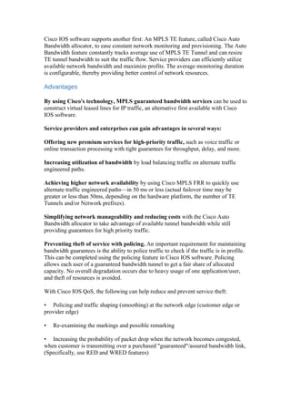 Cisco IOS software supports another first: An MPLS TE feature, called Cisco Auto
Bandwidth allocator, to ease constant network monitoring and provisioning. The Auto
Bandwidth feature constantly tracks average use of MPLS TE Tunnel and can resize
TE tunnel bandwidth to suit the traffic flow. Service providers can efficiently utilize
available network bandwidth and maximize profits. The average monitoring duration
is configurable, thereby providing better control of network resources.
Advantages
By using Cisco's technology, MPLS guaranteed bandwidth services can be used to
construct virtual leased lines for IP traffic, an alternative first available with Cisco
IOS software.
Service providers and enterprises can gain advantages in several ways:
Offering new premium services for high-priority traffic, such as voice traffic or
online transaction processing with tight guarantees for throughput, delay, and more.
Increasing utilization of bandwidth by load balancing traffic on alternate traffic
engineered paths.
Achieving higher network availability by using Cisco MPLS FRR to quickly use
alternate traffic engineered paths—in 50 ms or less (actual failover time may be
greater or less than 50ms, depending on the hardware platform, the number of TE
Tunnels and/or Network prefixes).
Simplifying network manageability and reducing costs with the Cisco Auto
Bandwidth allocator to take advantage of available tunnel bandwidth while still
providing guarantees for high priority traffic.
Preventing theft of service with policing. An important requirement for maintaining
bandwidth guarantees is the ability to police traffic to check if the traffic is in profile.
This can be completed using the policing feature in Cisco IOS software. Policing
allows each user of a guaranteed bandwidth tunnel to get a fair share of allocated
capacity. No overall degradation occurs due to heavy usage of one application/user,
and theft of resources is avoided.
With Cisco IOS QoS, the following can help reduce and prevent service theft:
• Policing and traffic shaping (smoothing) at the network edge (customer edge or
provider edge)
• Re-examining the markings and possible remarking
• Increasing the probability of packet drop when the network becomes congested,
when customer is transmitting over a purchased "guaranteed"/assured bandwidth link,
(Specifically, use RED and WRED features)
 