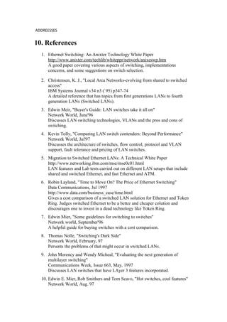 ADDREESSES
10. References
1. Ethernet Switching: An Anixter Technology White Paper
http://www.anixter.com/techlib/whiteppr/network/anixeswp.htm
A good paper covering various aspects of switching, implementations
concerns, and some suggestions on switch selection.
2. Christensen, K. J., "Local Area Networks-evolving from shared to switched
access"
IBM Systems Journal v34 n3 (`95) p347-74
A detailed reference that has topics from first generations LANs to fourth
generation LANs (Switched LANs).
3. Edwin Meir, "Buyer's Guide: LAN switches take it all on"
Network World, June'96
Discusses LAN switching technologies, VLANs and the pros and cons of
switching.
4. Kevin Tolly, "Comparing LAN switch contenders: Beyond Performance"
Network World, Jul'97
Discusses the architecture of switches, flow control, protocol and VLAN
support, fault tolerance and pricing of LAN switches.
5. Migration to Switched Ethernet LANs: A Technical White Paper
http://www.networking.ibm.com/mse/mse0c01.html
LAN features and Lab tests carried out on different LAN setups that include
shared and switched Ethernet, and fast Ethernet and ATM.
6. Robin Layland, "Time to Move On? The Price of Ethernet Switching"
Data Communications, Jul 1997
http://www.data.com/business_case/time.html
Gives a cost comparison of a switched LAN solution for Ethernet and Token
Ring. Judges switched Ethernet to be a better and cheaper colution and
discourages one to invest in a dead technology like Token Ring.
7. Edwin Mier, "Some guidelines for switching to switches"
Network world, September'96
A helpful guide for buying switches with a cost comparison.
8. Thomas Nolle, "Switching's Dark Side"
Network World, February, 97
Persents the problems of that might occur in switched LANs.
9. John Morency and Wendy Micheal, "Evaluating the next generation of
multilayer switching"
Communications Week, Issue 663, May, 1997
Discusses LAN switches that have LAyer 3 features incorporated.
10. Edwin E. Mier, Rob Smithers and Tom Scavo, "Hot switches, cool features"
Network World, Aug. 97
 