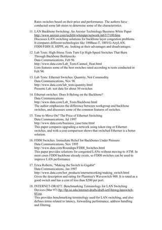 Rates switches based on their price and performance. The authors have
conducted some lab stuies to determine some of the characteristics.
11. LAN Backbone Switching: An Anixter Technology/Business White Paper
http://www.anixter.com/techlib/whiteppr/network/m6317100.htm
Discusses LAN switching solutions for backbone layer congestion problems.
It compares different technologies like 100Base-T, 100VG-AnyLAN,
FDDI/FDDI II, HIPPI, etc. looking at their advantages and disadvantages.
12. Lab Tests: High-Stress Tests Turn Up High-Speed Switches That Burn
Through Backbone Bottlenecks
Data Communications, Feb 96
http://www.data.com/Lab_Tests/Canned_Heat.html
Lists features some of the best switches rated according to tests conducted in
Feb.'96
13. Lab Tests: Ethernet Switches: Quantity, Not Commodity
Data Communications, Nov 96
http://www.data.com/lab_tests/quantity.html
Presents Lab. test data for about 50 switches
14. Ethernet switches: Does It Belong on the Backbone?
Data Communications
http://www.data.com/Lab_Tests/Backbone.html
The author emphasizes the difference between workgroup and backbone
switches, and discusses some of the common features of switches.
15. Time to Move On? The Price of Ethernet Switching
Data Communications, Jul 1997
http://www.data.com/business_case/time.html
This paper compares upgrading a network using token ring or Ethernet
switches, and with a cost comparison shows that switched Ethernet is a better
solution.
16. FDDI Switches: Immediate Relief for Backbones Under Pressure
Data Communications, Nov 1995
http://www.data.com/Roundups/FDDI_Switches.html
This paper provides solutions for congested LANs without moving to ATM. In
most cases FDDI backbone already exists, so FDDI switches can be used to
improve LAN performance.
17. Erica Roberts, "Making the Switch to Gigabit"
Data Communications, Jan 1997
http://www.data.com/hot_products/internetworking/making_switch.html
Gives the description and rating for Plaintree's Waveswitch 900. It is rated as a
good switch and has a cost of less than $200 per port.
18. INTERNET-DRAFT: Benchmarking Terminology for LAN Switching
Devices (Mar 97) ftp://ftp.isi.edu/internet-drafts/draft-ietf-bmwg-lanswitch-
05.txt
This provides benchmarking terminology used for LAN switching, and also
defines terms related to latency, forwarding performance, address handling
and filtering.
 