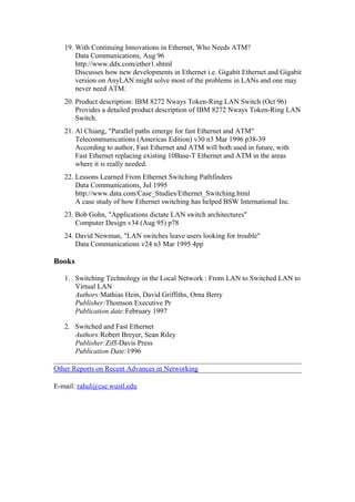 19. With Continuing Innovations in Ethernet, Who Needs ATM?
Data Communications, Aug 96
http://www.ddx.com/ether1.shtml
Discusses how new developments in Ethernet i.e. Gigabit Ethernet and Gigabit
version on AnyLAN might solve most of the problems in LANs and one may
never need ATM.
20. Product description: IBM 8272 Nways Token-Ring LAN Switch (Oct 96)
Provides a detailed product description of IBM 8272 Nways Token-Ring LAN
Switch.
21. Al Chiang, "Parallel paths emerge for fast Ethernet and ATM"
Telecommunications (Americas Edition) v30 n3 Mar 1996 p38-39
According to author, Fast Ethernet and ATM will both used in future, with
Fast Ethernet replacing existing 10Base-T Ethernet and ATM in the areas
where it is really needed.
22. Lessons Learned From Ethernet Switching Pathfinders
Data Communications, Jul 1995
http://www.data.com/Case_Studies/Ethernet_Switching.html
A case study of how Ethernet switching has helped BSW International Inc.
23. Bob Gohn, "Applications dictate LAN switch architectures"
Computer Design v34 (Aug 95) p78
24. David Newman, "LAN switches leave users looking for trouble"
Data Communications v24 n3 Mar 1995 4pp
Books
1. Switching Technology in the Local Network : From LAN to Switched LAN to
Virtual LAN
Authors:Mathias Hein, David Griffiths, Orna Berry
Publisher:Thomson Executive Pr
Publication date:February 1997
2. Switched and Fast Ethernet
Authors:Robert Breyer, Sean Riley
Publisher:Ziff-Davis Press
Publication Date:1996
Other Reports on Recent Advances in Networking
E-mail: rahul@cse.wustl.edu
 