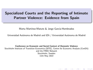 Specialized Courts and the Reporting of Intimate
Partner Violence: Evidence from Spain
Marta Martínez-Matute & Jorge García-Hombrados
Universidad Autónoma de Madrid and IZA / Universidad Autónoma de Madrid
Conference on Economic and Social Context of Domestic Violence
Stockholm Institute of Transition Economics (SITE), Centre for Economic Analysis (CenEA)
and the FREE Network
Stockholm, Sweden
11th May 2022
 