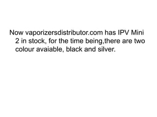 Now vaporizersdistributor.com has IPV Mini
2 in stock, for the time being,there are two
colour avaiable, black and silver.
 