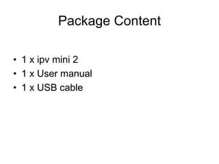 Package Content
• 1 x ipv mini 2
• 1 x User manual
• 1 x USB cable
 