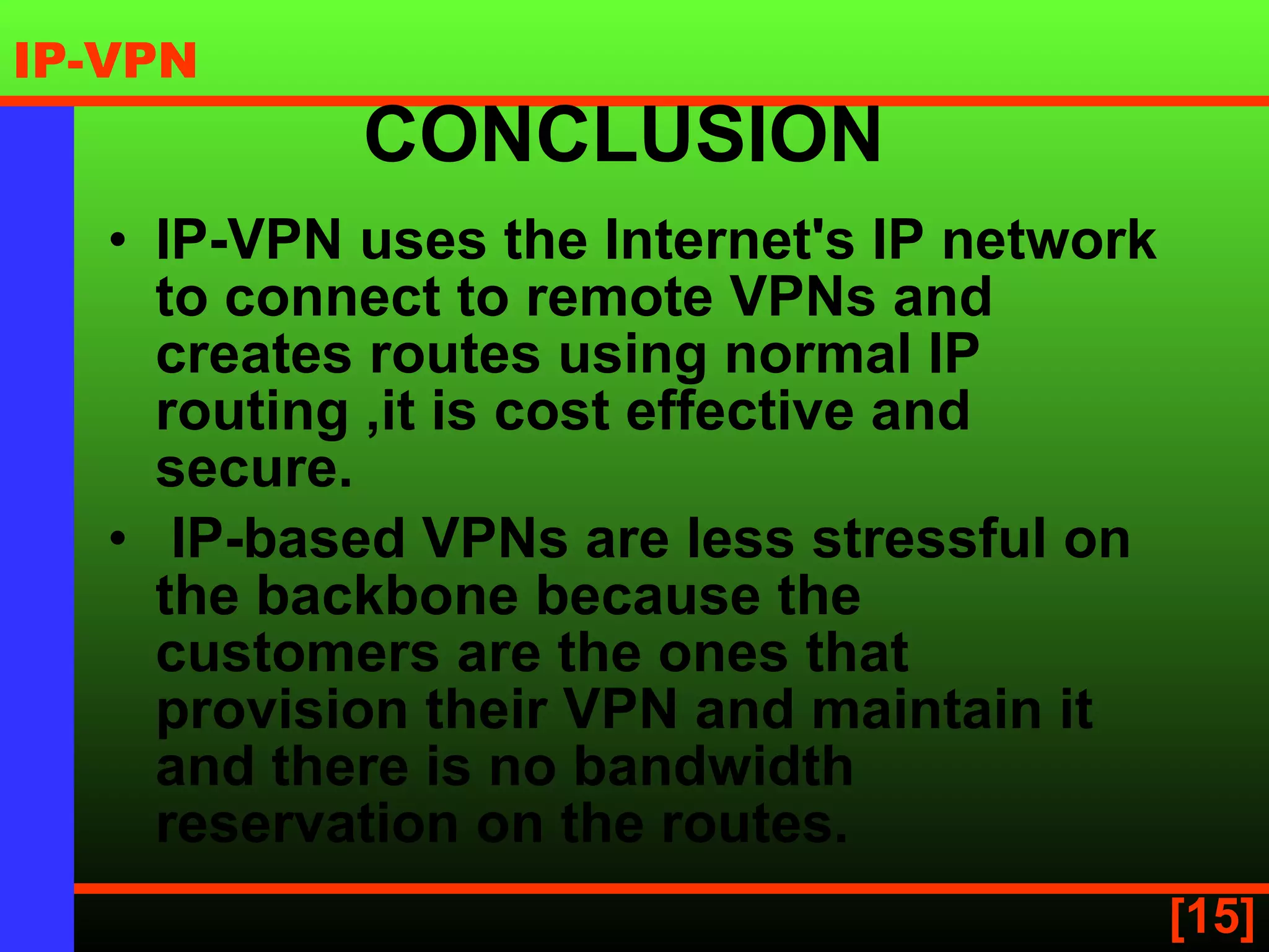 CONCLUSION  IP-VPN uses the Internet's IP network to connect to remote VPNs and creates routes using normal IP routing  ,it is cost effective and secure. IP-based VPNs are less stressful on the backbone because the customers are the ones that provision their VPN and maintain it and there is no bandwidth reservation on the routes.  