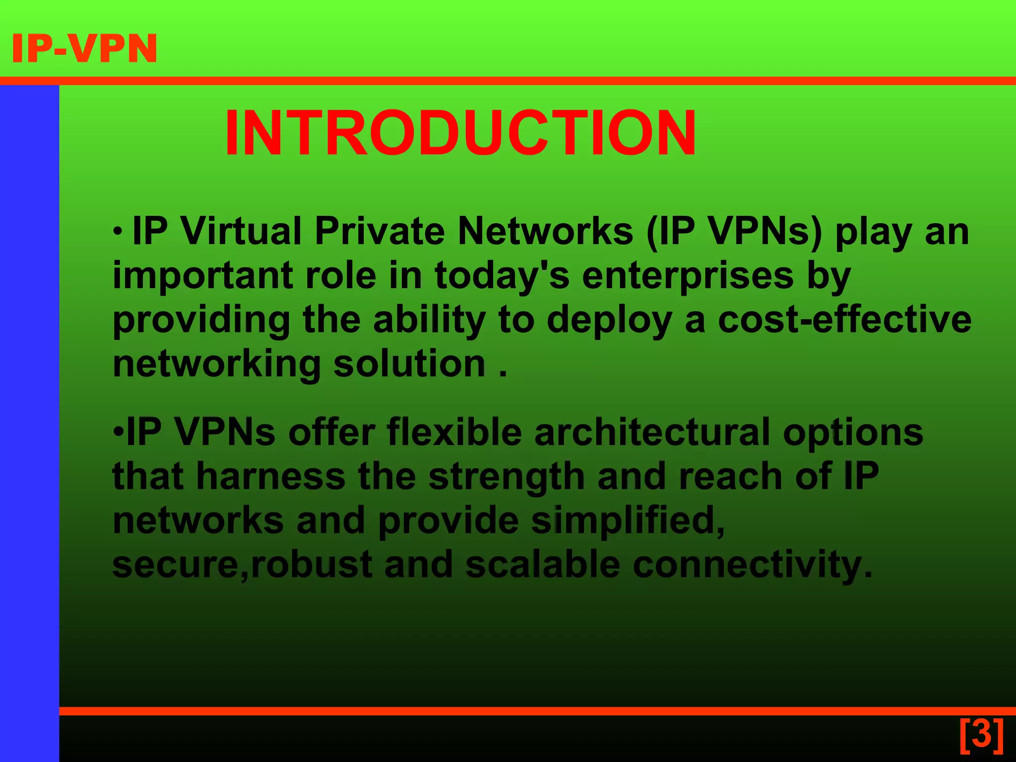 IP Virtual Private Networks (IP VPNs) play an important role in today's enterprises by providing the ability to deploy a cost-effective networking solution  . IP VPNs offer flexible architectural options that harness the strength and reach of IP networks and provide simplified, secure,robust and scalable connectivity.   INTRODUCTION 