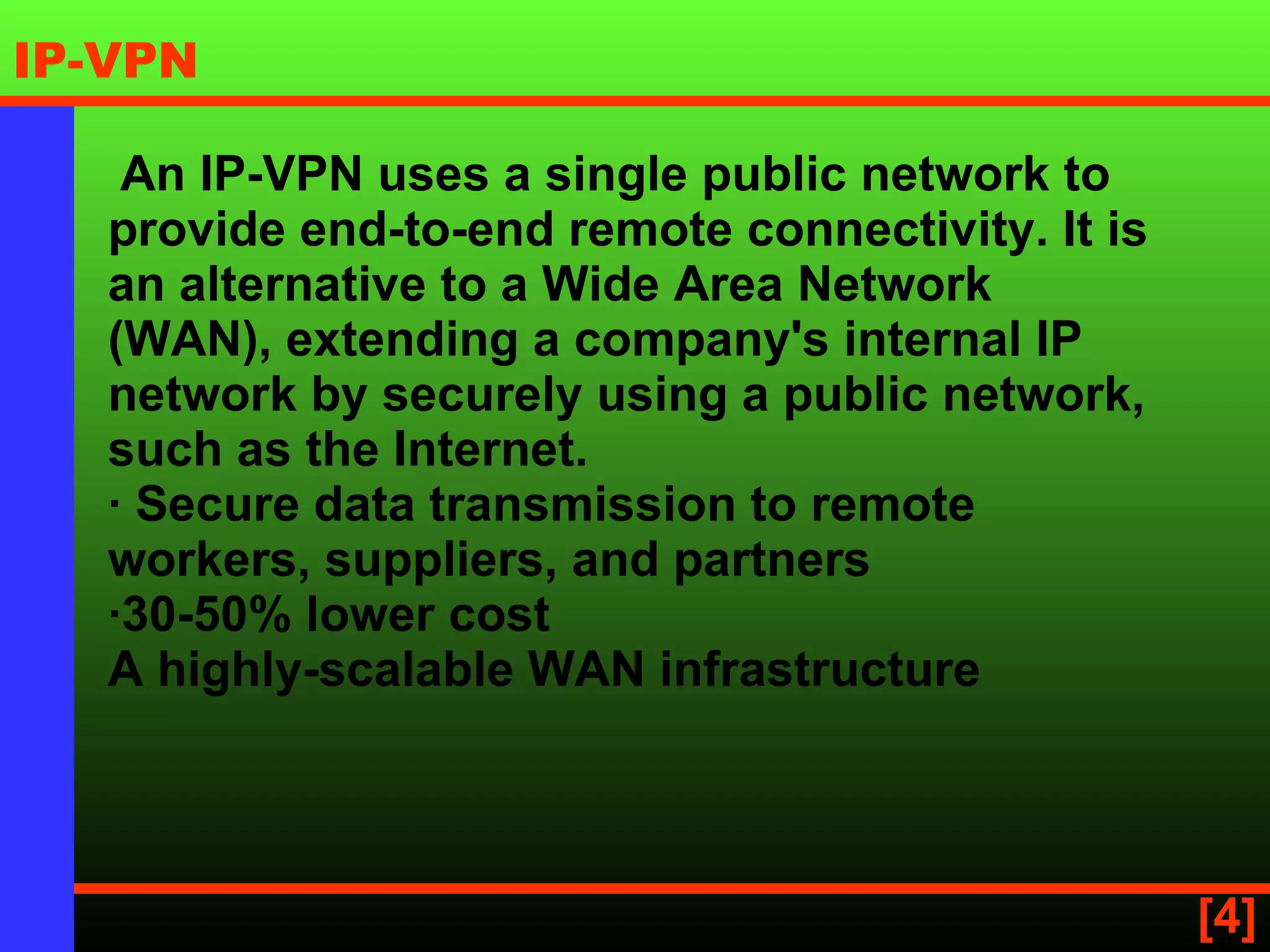  An IP-VPN uses a single public network to provide end-to-end remote connectivity. It is an alternative to a Wide Area Network (WAN), extending a company's internal IP network by securely using a public network, such as the Internet. · Secure data transmission to remote workers, suppliers, and partners ·30-50% lower cost A highly-scalable WAN infrastructure   