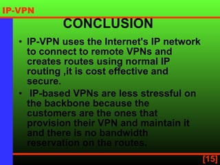 CONCLUSION  IP-VPN uses the Internet's IP network to connect to remote VPNs and creates routes using normal IP routing  ,it is cost effective and secure. IP-based VPNs are less stressful on the backbone because the customers are the ones that provision their VPN and maintain it and there is no bandwidth reservation on the routes.  