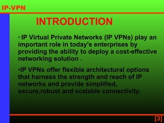IP Virtual Private Networks (IP VPNs) play an important role in today's enterprises by providing the ability to deploy a cost-effective networking solution  . IP VPNs offer flexible architectural options that harness the strength and reach of IP networks and provide simplified, secure,robust and scalable connectivity.   INTRODUCTION 