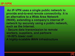   An IP-VPN uses a single public network to provide end-to-end remote connectivity. It is an alternative to a Wide Area Network (WAN), extending a company's internal IP network by securely using a public network, such as the Internet. · Secure data transmission to remote workers, suppliers, and partners ·30-50% lower cost A highly-scalable WAN infrastructure   