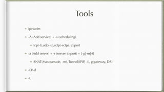 Tools
ipvsadm
-A (Add service) + -s (scheduling)
tcp(-t),udp(-u),sctp(-sctp), ip:port
-a (Add server) + -r (server ip:port) + [-g|-m|-i]
SNAT(Masquerade, -m), Tunnel(IPIP, -i), g(gateway, DR)
-D/-d
-L
 