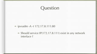 Question
ipvsadm -A -t 172.17.8.111:80
Should service IP(172.17.8.111) exist in any network
interface ?
 